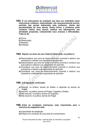www.odiferencialconcursos.com.br
65
“O que você quiser da vida, a vida lhe dará, se você fizer a sua parte.”
Ano 2012
163. É um instrumento de avaliação que deve ser entendido como
instrumento cotidiano, sistematizado, não necessariamente escrito,
partindo das pautas elaboradas pelo professor, diante das
peculiaridades de seus alunos. Dessa forma, o professor pode
conhecer melhor seus alunos, analisar seu desempenho nas
atividades propostas, compreender seus avanços e dificuldades.
Trata-se de:
a) Prova.
b) Observação.
c) Registro.
d) Acepção.
164. Repetir um aluno de ano é fazê-lo voltar atrás, na prática é:
a) Desconsiderar sua zona de desenvolvimento proximal e destruir sua
autoestima e sabotar sua capacidade de aprender.
b) Desconsiderar sua zona de desenvolvimento proximal é construir sua
auto-estima e elaborar sua capacidade de aprender.
c) Considerar sua zona de desenvolvimento proximal é construir sua
autoestima e sabotar sua capacidade de aprender.
d) Considerar sua zona de desenvolvimento proximal é destruir sua
autoestima e elaborar sua capacidade de aprender.
165. A progressão continuada:
a) Assume, na prática, teorias de Wallon e vilipendia as teorias de
Piaget.
b) Assume, na prática, teorias de Piaget, Vygotsky e Wallon.
c) Não assume, na prática, teorias de Vygotsky.
d) Não assume, na prática, teorias de Piaget.
166. Entre as condições intrínsecas mais importantes para o
exercício do magistério está:
a) Capacidade de adaptação.
b) Preparo em conteúdo de uma área do conhecimento.
 