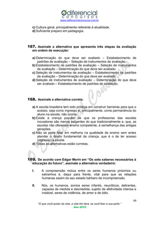www.odiferencialconcursos.com.br
66
“O que você quiser da vida, a vida lhe dará, se você fizer a sua parte.”
Ano 2012
c) Cultura geral, principalmente referente à atualidade.
d) Suficiente preparo em pedagogia.
167. Assinale a alternativa que apresenta três etapas da avaliação
em ordem de execução:
a) Determinação do que deve ser avaliado – Estabelecimento de
padrões de avaliação – Seleção de instrumentos de avaliação.
b) Estabelecimento de padrões de avaliação – Seleção de instrumentos
de avaliação – Determinação do que deve ser avaliado.
c) Seleção de instrumentos de avaliação – Estabelecimento de padrões
de avaliação – Determinação do que deve ser avaliado.
d) Seleção de instrumentos de avaliação – Determinação do que deve
ser avaliado – Estabelecimento de padrões de avaliação.
168. Assinale a alternativa correta:
a) A escola brasileira tem sido pródiga em construir barreiras para que o
acesso, seja como ingresso e, principalmente, como permanência do
aluno na escola, não ocorra.
b) Existe a crença popular de que os professores das escolas
inovadoras são menos exigentes do que tradicionalmente e, que, as
escolas não oferecem ensino competente, à semelhança das antigas
gerações.
c) Não se pode falar em melhoria na qualidade de ensino sem antes
atender o direito fundamental da criança, que é o de ter acesso
(ingresso) à escola.
d) Todas as alternativas estão corretas.
169. De acordo com Edgar Morin em “Os sete saberes necessários à
educação do futuro”, assinale a alternativa verdadeira:
I. A compreensão mútua entre os seres humanos próximos ou
estranhos é, daqui para frente, vital para que as relações
humanas saiam do seu estado bárbaro de incompreensão.
II. Nós, os humanos, somos seres infantis, neuróticos, delirantes,
capazes de medida e desmedida, sujeito de afetividade intensa e
instável, seres de violência, de amor e de ódio.
 