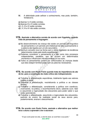 www.odiferencialconcursos.com.br
68
“O que você quiser da vida, a vida lhe dará, se você fizer a sua parte.”
Ano 2012
IV. A afetividade pode asfixiar o conhecimento, mas pode, também,
fortalece-lo.
a) Apenas I e II estão corretas.
b) Apenas III e IV estão corretas.
c) I, II, III e IV estão corretas.
d) I, II, III e IV não estão corretas.
172. Assinale a alternativa correta de acordo com Vygotsky, quando
trata de pensamento e linguagem:
a) No desenvolvimento da criança não existe um período pré-linguístico
do pensamento e um período pré-intelectual da fala; o pensamento e
a palavra são ligados por um elo secundário.
b) Nenhum conceito novo se forma sem o efeito regulador da tendência
determinante criada pela tarefa experimental.
c) Podemos considerar o pensamento e a fala como dois processos
independentes, paralelos, que se cruzam em determinados
momentos e influenciam mecanicamente um ao outro.
d) Todos os pensamentos podem ser comunicados às crianças desde
que elas estejam familiarizadas com as palavras necessárias.
173. De acordo com Paulo Freire quando trata da importância do ato
de ler, para a construção da visão crítica são indispensáveis:
a) Trabalhar a alfabetização espontânea, totalmente ligada aos setores
político e social.
b) Trabalhar a alfabetização, neutralizando a política e as classes
sociais.
c) Trabalhar a alfabetização, considerando a política com coerência,
vivenciando, na prática, o reconhecimento óbvio, sabendo ouvir, falar
e assumindo a ingenuidade dos educandos para poder saber o que
estão aprendendo.
d) Trabalhar a alfabetização, assumindo a ingenuidade dos educandos,
partindo do ensino da realidade social de seus alunos para,
posteriormente, ensinar o desconhecido.
174. De acordo com Paulo Freire, assinale a alternativa que melhor
leva o aluno a aprender a ler e escrever:
 