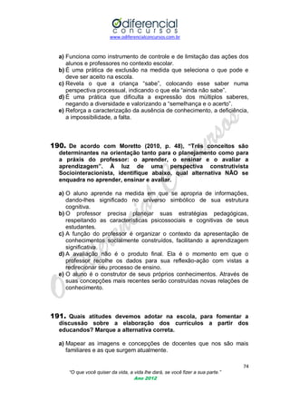 www.odiferencialconcursos.com.br
74
“O que você quiser da vida, a vida lhe dará, se você fizer a sua parte.”
Ano 2012
a) Funciona como instrumento de controle e de limitação das ações dos
alunos e professores no contexto escolar.
b) É uma prática de exclusão na medida que seleciona o que pode e
deve ser aceito na escola.
c) Revela o que a criança ―sabe‖, colocando esse saber numa
perspectiva processual, indicando o que ela ―ainda não sabe‖.
d) É uma prática que dificulta a expressão dos múltiplos saberes,
negando a diversidade e valorizando a ―semelhança e o acerto‖.
e) Reforça a caracterização da ausência de conhecimento, a deficiência,
a impossibilidade, a falta.
190. De acordo com Moretto (2010, p. 48), “Três conceitos são
determinantes na orientação tanto para o planejamento como para
a práxis do professor: o aprender, o ensinar e o avaliar a
aprendizagem”. À luz de uma perspectiva construtivista
Sociointeracionista, identifique abaixo, qual alternativa NÃO se
enquadra no aprender, ensinar e avaliar.
a) O aluno aprende na medida em que se apropria de informações,
dando-lhes significado no universo simbólico de sua estrutura
cognitiva.
b) O professor precisa planejar suas estratégias pedagógicas,
respeitando as características psicossociais e cognitivas de seus
estudantes.
c) A função do professor é organizar o contexto da apresentação de
conhecimentos socialmente construídos, facilitando a aprendizagem
significativa.
d) A avaliação não é o produto final. Ela é o momento em que o
professor recolhe os dados para sua reflexão-ação com vistas a
redirecionar seu processo de ensino.
e) O aluno é o construtor de seus próprios conhecimentos. Através de
suas concepções mais recentes serão construídas novas relações de
conhecimento.
191. Quais atitudes devemos adotar na escola, para fomentar a
discussão sobre a elaboração dos currículos a partir dos
educandos? Marque a alternativa correta.
a) Mapear as imagens e concepções de docentes que nos são mais
familiares e as que surgem atualmente.
 