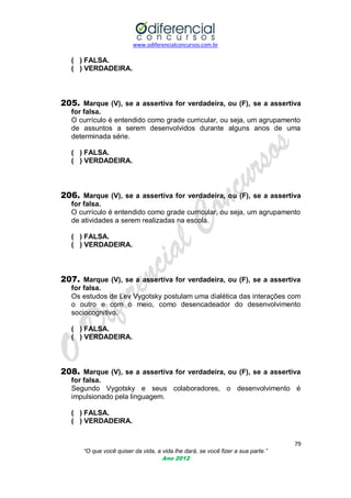 www.odiferencialconcursos.com.br
79
“O que você quiser da vida, a vida lhe dará, se você fizer a sua parte.”
Ano 2012
( ) FALSA.
( ) VERDADEIRA.
205. Marque (V), se a assertiva for verdadeira, ou (F), se a assertiva
for falsa.
O currículo é entendido como grade curricular, ou seja, um agrupamento
de assuntos a serem desenvolvidos durante alguns anos de uma
determinada série.
( ) FALSA.
( ) VERDADEIRA.
206. Marque (V), se a assertiva for verdadeira, ou (F), se a assertiva
for falsa.
O currículo é entendido como grade curricular, ou seja, um agrupamento
de atividades a serem realizadas na escola.
( ) FALSA.
( ) VERDADEIRA.
207. Marque (V), se a assertiva for verdadeira, ou (F), se a assertiva
for falsa.
Os estudos de Lev Vygotsky postulam uma dialética das interações com
o outro e com o meio, como desencadeador do desenvolvimento
sociocognitivo.
( ) FALSA.
( ) VERDADEIRA.
208. Marque (V), se a assertiva for verdadeira, ou (F), se a assertiva
for falsa.
Segundo Vygotsky e seus colaboradores, o desenvolvimento é
impulsionado pela linguagem.
( ) FALSA.
( ) VERDADEIRA.
 