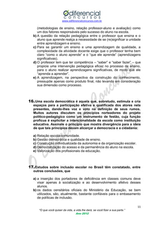 www.odiferencialconcursos.com.br
11
“O que você quiser da vida, a vida lhe dará, se você fizer a sua parte.”
Ano 2012
(metodologias de ensino, relação professor-aluno e avaliação) como
um dos fatores responsáveis pelo sucesso do aluno na escola.
b) A questão da relação pedagógica entre o professor que ensina e o
aluno que aprende realça a necessidade de se (re)significar a unidade
entre aprendizagem e ensino.
c) Para se garantir um ensino e uma aprendizagem de qualidade, a
complexidade da atividade docente exige que o professor tenha bem
claro ―como o aluno aprende‖ e o ―que ele aprende‖ (aprendizagens
significativas).
d) O professor tem que ter competência – ―saber‖ e ―saber fazer‖ – que
propicie uma intervenção pedagógica eficaz no processo de ensino,
para o aluno realizar aprendizagens significativas, de modo que ele
―aprenda a aprender‖.
e) A aprendizagem, na perspectiva da construção do conhecimento,
pressupõe apenas como produto final, não levando em consideração
sua dimensão como processo.
16.Uma escola democrática é aquela que, sobretudo, estimula e cria
espaços para a participação efetiva e qualificada dos atores nela
presentes, dando-lhes voz e voto na definição de seus rumos.
Muitos autores discutem os princípios norteadores do projeto
político-pedagógico como um instrumento de festão, cuja função
profícua é explicitar a intencionalidade da escola como instituição
educativa. Assinale o princípio que mostra divergência para a ideia
de que tais princípios devam alicerçar a democracia e a cidadania:
a) Relação escola-comunidade.
b) Gestão democrática e qualidade de ensino.
c) Construção individualizada da autonomia e da organização escolar.
d) Democratização do acesso e da permanência do aluno na escola.
e) Valorização dos profissionais da educação.
17.Estudos sobre inclusão escolar no Brasil têm constatado, entre
outras conclusões, que
a) a inserção dos portadores de deficiência em classes comuns deve
visar apenas à socialização e ao desenvolvimento afetivo desses
alunos.
b) os dados censitários oficiais do Ministério da Educação, se bem
utilizados, são, atualmente, bastante confiáveis para o embasamento
de políticas de inclusão.
 