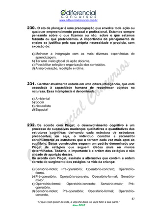 www.odiferencialconcursos.com.br
87
“O que você quiser da vida, a vida lhe dará, se você fizer a sua parte.”
Ano 2012
230. O ato de planejar é uma preocupação que envolve toda ação ou
qualquer empreendimento pessoal e profissional. Estamos sempre
pensando sobre o que fizemos ou não; sobre o que estamos
fazendo ou que pretendemos. A importância do planejamento de
ensino se justifica pela sua própria necessidade e propicia, com
exceção de:
a) Melhorar a integração com as mais diversas experiências de
aprendizagem.
b) Ter uma visão global da ação docente.
c) Possibilitar seleção e organização dos conteúdos.
d) A improvisação, repetição e rotina.
231. Gardner atualmente estuda em uma oitava inteligência, que está
associada à capacidade humana de reconhecer objetos na
natureza. Essa inteligência é denominada:
a) Ambiental
b) Social
c) Naturalista
d) Espacial
232. De acordo com Piaget, o desenvolvimento cognitivo é um
processo de sucessivas mudanças qualitativas e quantitativas das
estruturas cognitivas derivando cada estrutura de estruturas
precedentes, ou seja, o indivíduo constrói e reconstrói
continuamente as estruturas que o tornam cada vez mais apto ao
equilíbrio. Essas construções seguem um padrão denominado por
Piaget de estágios que seguem idades mais ou menos
determinadas. Todavia, o importante é a ordem dos estágios e não
a idade de aparição destes.
De acordo com Piaget, assinale a alternativa que contém a ordem
correta do surgimento dos estágios na vida da criança:
a) Sensório-motor; Pré-operatório; Operatório-concreto; Operatório-
formal.
b) Pré-operatório; Operatório-concreto; Operatório-formal; Sensório-
motor.
c) Operatório-formal; Operatório-concreto; Sensório-motor; Pré-
operatório.
d) Sensório-motor; Pré-operatório; Operatório-formal; Operatório-
concreto.
 