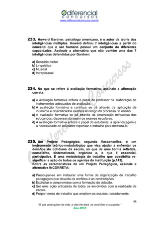 www.odiferencialconcursos.com.br
88
“O que você quiser da vida, a vida lhe dará, se você fizer a sua parte.”
Ano 2012
233. Howard Gardner, psicólogo americano, é o autor da teoria das
inteligências múltiplas. Howard definiu 7 inteligências a partir do
conceito que o ser humano possui um conjunto de diferentes
capacidades. Assinale a alternativa que não contém uma das 7
inteligências defendidas por Gardner:
a) Sensório-motor
b) Linguística
c) Musical
d) Intrapessoal
234. No que se refere à avaliação formativa, assinale a afirmação
correta:
a) A avaliação formativa enfoca o papel do professor na elaboração de
instrumentos adequados de avaliação.
b) A avaliação formativa e contínua se dá através da aplicação de
inúmeros e diversificados exames ao longo do processo de ensino.
c) A avaliação formativa se dá através da observação minuciosa dos
educandos, dispensando assim os exames escolares.
d) A avaliação formativa enfoca o papel do estudante, a aprendizagem e
a necessidade do educador repensar o trabalho para melhorá-lo.
235. Um Projeto Pedagógico, segundo Vasconcellos, é um
instrumento teórico-metodológico que visa ajudar a enfrentar os
desafios do cotidiano da escola, só que de uma forma refletida,
consciente, sistematizada, orgânica e, o que é essencial,
participativa. É uma metodologia de trabalho que possibilita re-
significar a ação de todos os agentes da instituição (p.143).
Sobre as características de um Projeto Pedagógico, assinale a
alternativa INCORRETA:
a) Preocupar-se em instaurar uma forma de organização de trabalho
pedagógico que desvele os conflitos e as contradições.
b) Explicitar o compromisso com a formação do cidadão.
c) Ser uma ação articulada de todos os envolvidos com a realidade da
escola.
d) Propor temas de trabalho que ampliem os estudos, isoladamente.
 