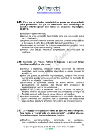www.odiferencialconcursos.com.br
92
“O que você quiser da vida, a vida lhe dará, se você fizer a sua parte.”
Ano 2012
245. Para que o trabalho interdisciplinar possa ser desenvolvido
pelos professores, há que se desenvolver uma metodologia de
trabalho interdisciplinar que tenha as seguintes implicações,
EXCETO:
a) integrar os conhecimentos;
b) passar de uma concepção fragmentada para uma concepção global
de conhecimento;
c) superar a dicotomia entre o ensino e pesquisa, considerando o estudo
e a pesquisa a partir da contribuição das diversas ciências;
d) desenvolver um processo de ensino e aprendizagem centrado numa
visão de que aprendemos ao longo da vida;
e) manter uma atitude intelectual simplificadora de abordagem da
realidade.
246. Existindo um Projeto Político Pedagógico é possível lançar
desafios estratégicos tais como:
a) diminuir a repetência, introduzir índices crescentes de melhoria
qualitativa, experimentar didáticas alternativas e atingir posição de
excelência;
b) criar um quadro de docentes especializados, construir uma escola
democrática, prestar um serviço eficiente e contribuir na formação de
cidadãos socialmente competitivos;
c) transformar a sociedade através de alunos críticos, contribuir
positivamente no sucesso dos alunos com dificuldade de
aprendizagem e motivar os professores;
d) acelerar os conteúdos escolares, verificar os casos de retenção
escolar, oferecer educação continuada aos professores e integrar as
famílias na construção de uma escola aberta e participativa;
e) projetar mudanças, contemplar vontades da comunidade, planejar as
ações presentes dos docentes com a supervisão de especialistas
capacitados e estruturar princípios norteadores da prática educativa.
247. A “educação de qualidade” torna-se cada vez mais emergente.
Para tanto, a “construção de conhecimento” constitui alicerce.
Conhecimento que, fundamentalmente, implica:
a) Objetivos comportamentais, transmissão de conteúdos,
responsabilidade, avaliação final através de levantamento de dados.
 