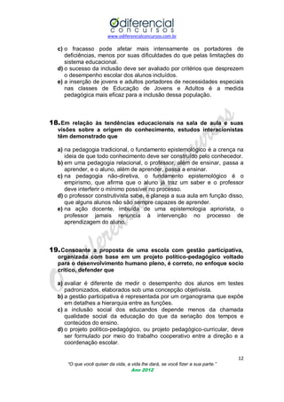 www.odiferencialconcursos.com.br
12
“O que você quiser da vida, a vida lhe dará, se você fizer a sua parte.”
Ano 2012
c) o fracasso pode afetar mais intensamente os portadores de
deficiências, menos por suas dificuldades do que pelas limitações do
sistema educacional.
d) o sucesso da inclusão deve ser avaliado por critérios que desprezem
o desempenho escolar dos alunos incluídos.
e) a inserção de jovens e adultos portadores de necessidades especiais
nas classes de Educação de Jovens e Adultos é a medida
pedagógica mais eficaz para a inclusão dessa população.
18.Em relação às tendências educacionais na sala de aula e suas
visões sobre a origem do conhecimento, estudos interacionistas
têm demonstrado que
a) na pedagogia tradicional, o fundamento epistemológico é a crença na
ideia de que todo conhecimento deve ser construído pelo conhecedor.
b) em uma pedagogia relacional, o professor, além de ensinar, passa a
aprender, e o aluno, além de aprender, passa a ensinar.
c) na pedagogia não-diretiva, o fundamento epistemológico é o
empirismo, que afirma que o aluno já traz um saber e o professor
deve interferir o mínimo possível no processo.
d) o professor construtivista sabe, e planeja a sua aula em função disso,
que alguns alunos não são sempre capazes de aprender.
e) na ação docente, imbuída de uma epistemologia apriorista, o
professor jamais renuncia à intervenção no processo de
aprendizagem do aluno.
19.Consoante a proposta de uma escola com gestão participativa,
organizada com base em um projeto político-pedagógico voltado
para o desenvolvimento humano pleno, é correto, no enfoque socio
crítico, defender que
a) avaliar é diferente de medir o desempenho dos alunos em testes
padronizados, elaborados sob uma concepção objetivista.
b) a gestão participativa é representada por um organograma que expõe
em detalhes a hierarquia entre as funções.
c) a inclusão social dos educandos depende menos da chamada
qualidade social da educação do que da seriação dos tempos e
conteúdos do ensino.
d) o projeto político-pedagógico, ou projeto pedagógico-curricular, deve
ser formulado por meio do trabalho cooperativo entre a direção e a
coordenação escolar.
 