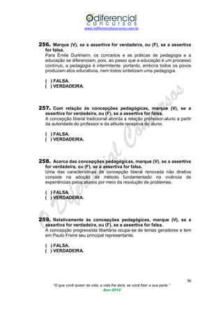 www.odiferencialconcursos.com.br
96
“O que você quiser da vida, a vida lhe dará, se você fizer a sua parte.”
Ano 2012
256. Marque (V), se a assertiva for verdadeira, ou (F), se a assertiva
for falsa.
Para Émile Durkheim, os conceitos e as práticas de pedagogia e a
educação se diferenciam, pois, ao passo que a educação é um processo
contínuo, a pedagogia é intermitente: portanto, embora todos os povos
produzam atos educativos, nem todos sintetizam uma pedagogia.
( ) FALSA.
( ) VERDADEIRA.
257. Com relação às concepções pedagógicas, marque (V), se a
assertiva for verdadeira, ou (F), se a assertiva for falsa.
A concepção liberal tradicional aborda a relação professor-aluno a partir
da autoridade do professor e da atitude receptiva do aluno.
( ) FALSA.
( ) VERDADEIRA.
258. Acerca das concepções pedagógicas, marque (V), se a assertiva
for verdadeira, ou (F), se a assertiva for falsa.
Uma das características da concepção liberal renovada não diretiva
consiste na adoção de método fundamentado na vivência de
experiências pelos alunos por meio da resolução de problemas.
( ) FALSA.
( ) VERDADEIRA.
259. Relativamente às concepções pedagógicas, marque (V), se a
assertiva for verdadeira, ou (F), se a assertiva for falsa.
A concepção progressista libertária ocupa-se de temas geradores e tem
em Paulo Freire seu principal representante.
( ) FALSA.
( ) VERDADEIRA.
 