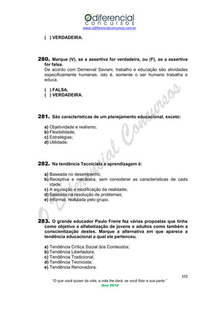 www.odiferencialconcursos.com.br
102
“O que você quiser da vida, a vida lhe dará, se você fizer a sua parte.”
Ano 2012
( ) VERDADEIRA.
280. Marque (V), se a assertiva for verdadeira, ou (F), se a assertiva
for falsa.
De acordo com Demerval Saviani, trabalho e educação são atividades
especificamente humanas, isto é, somente o ser humano trabalha e
educa.
( ) FALSA.
( ) VERDADEIRA.
281. São características de um planejamento educacional, exceto:
a) Objetividade e realismo;
b) Flexibilidade;
c) Estratégias;
d) Utilidade.
282. Na tendência Tecnicista a aprendizagem é:
a) Baseada no desempenho;
b) Receptiva e mecânica, sem considerar as características de cada
idade;
c) A aquisição e modificação da realidade;
d) Baseada na resolução de problemas;
e) Informal, realizada pelo grupo.
283. O grande educador Paulo Freire fez várias propostas que tinha
como objetivo a alfabetização de jovens e adultos como também a
conscientização destes. Marque a alternativa em que aparece a
tendência educacional a qual ele pertenceu.
a) Tendência Crítica Social dos Conteúdos;
b) Tendência Libertadora;
c) Tendência Tradicional;
d) Tendência Tecnicista;
e) Tendência Renovadora.
 