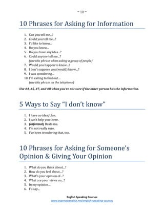 ~ 10 ~
English Speaking Courses
www.espressoenglish.net/english-speaking-courses
10 Phrases for Asking for Information
1. Can you tell me...?
2. Could you tell me...?
3. I'd like to know...
4. Do you know...
5. Do you have any idea...?
6. Could anyone tell me...?
(use this phrase when asking a group of people)
7. Would you happen to know...?
8. I don't suppose you (would) know...?
9. I was wondering…
10. I’m calling to find out…
(use this phrase on the telephone)
Use #4, #5, #7, and #8 when you’re not sure if the other person has the information.
5 Ways to Say “I don’t know”
1. I have no idea/clue.
2. I can’t help you there.
3. (informal) Beats me.
4. I’m not really sure.
5. I’ve been wondering that, too.
10 Phrases for Asking for Someone’s
Opinion & Giving Your Opinion
1. What do you think about...?
2. How do you feel about…?
3. What's your opinion of...?
4. What are your views on...?
5. In my opinion…
6. I'd say...
 