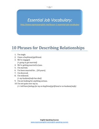 ~ 15 ~
English Speaking Courses
www.espressoenglish.net/english-speaking-courses
10 Phrases for Describing Relationships
1. I’m single.
2. I have a boyfriend/girlfriend.
3. We’re engaged.
(= going to get married)
4. We’re getting married in June.
5. I’m married.
6. I’ve been married for… [10 years].
7. I’m divorced.
8. I’m widowed.
(= my husband/wife has died)
9. I’m not looking for anything serious.
10. I’m not quite over my ex.
(= I still have feelings for my ex-boyfriend/girlfriend or ex-husband/wife)
Essential Job Vocabulary:
http://www.espressoenglish.net/lesson-1-essential-job-vocabulary
 