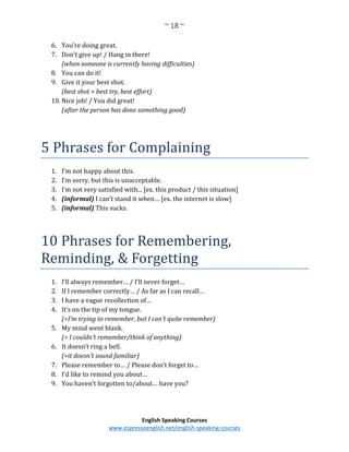 ~ 18 ~
English Speaking Courses
www.espressoenglish.net/english-speaking-courses
6. You’re doing great.
7. Don’t give up! / Hang in there!
(when someone is currently having difficulties)
8. You can do it!
9. Give it your best shot.
(best shot = best try, best effort)
10. Nice job! / You did great!
(after the person has done something good)
5 Phrases for Complaining
1. I’m not happy about this.
2. I’m sorry, but this is unacceptable.
3. I’m not very satisfied with... [ex. this product / this situation]
4. (informal) I can’t stand it when… [ex. the internet is slow]
5. (informal) This sucks.
10 Phrases for Remembering,
Reminding, & Forgetting
1. I’ll always remember… / I’ll never forget…
2. If I remember correctly… / As far as I can recall…
3. I have a vague recollection of…
4. It’s on the tip of my tongue.
(=I’m trying to remember, but I can’t quite remember)
5. My mind went blank.
(= I couldn’t remember/think of anything)
6. It doesn’t ring a bell.
(=it doesn’t sound familiar)
7. Please remember to… / Please don’t forget to…
8. I’d like to remind you about…
9. You haven’t forgotten to/about… have you?
 