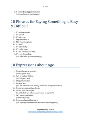 ~ 19 ~
English Speaking Courses
www.espressoenglish.net/english-speaking-courses
10. It completely slipped my mind!
(= I completely forgot about it!)
10 Phrases for Saying Something is Easy
& Difficult
1. It’s a piece of cake.
2. It’s a cinch.
3. It’s a breeze.
4. Anyone can do it.
5. There’s nothing to it.
6. It’s hard.
7. It’s a bit tricky.
8. It’s really tough.
9. It’s not a walk in the park.
10. It’s very demanding.
(= it takes a lot of time and energy)
10 Expressions about Age
1. She’s in her early twenties.
(=20-23 years old)
2. He’s in his late thirties.
(=37-39 years old)
3. She just turned six.
4. Act your age!
(use this when an adult is being immature, acting like a child)
5. I’m not as young as I used to be.
6. I’m not over the hill yet!
(over the hill = an informal expression to say “old”)
7. He’s no spring chicken.
(= he’s not young)
8. She’s wise beyond her years.
(she is young, but she has the wisdom of an older person)
 