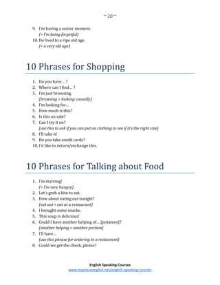 ~ 20 ~
English Speaking Courses
www.espressoenglish.net/english-speaking-courses
9. I’m having a senior moment.
(= I’m being forgetful)
10. He lived to a ripe old age.
(= a very old age)
10 Phrases for Shopping
1. Do you have… ?
2. Where can I find… ?
3. I’m just browsing.
(browsing = looking casually)
4. I’m looking for…
5. How much is this?
6. Is this on sale?
7. Can I try it on?
(use this to ask if you can put on clothing to see if it’s the right size)
8. I’ll take it!
9. Do you take credit cards?
10. I’d like to return/exchange this.
10 Phrases for Talking about Food
1. I’m starving!
(= I’m very hungry)
2. Let’s grab a bite to eat.
3. How about eating out tonight?
(eat out = eat at a restaurant)
4. I brought some snacks.
5. This soup is delicious!
6. Could I have another helping of… [potatoes]?
(another helping = another portion)
7. I’ll have…
(use this phrase for ordering in a restaurant)
8. Could we get the check, please?
 