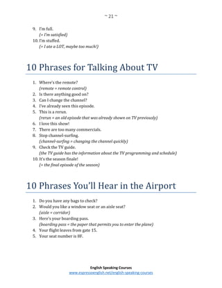 ~ 21 ~
English Speaking Courses
www.espressoenglish.net/english-speaking-courses
9. I’m full.
(= I’m satisfied)
10. I’m stuffed.
(= I ate a LOT, maybe too much!)
10 Phrases for Talking About TV
1. Where’s the remote?
(remote = remote control)
2. Is there anything good on?
3. Can I change the channel?
4. I’ve already seen this episode.
5. This is a rerun.
(rerun = an old episode that was already shown on TV previously)
6. I love this show!
7. There are too many commercials.
8. Stop channel-surfing.
(channel-surfing = changing the channel quickly)
9. Check the TV guide.
(the TV guide has the information about the TV programming and schedule)
10. It’s the season finale!
(= the final episode of the season)
10 Phrases You’ll Hear in the Airport
1. Do you have any bags to check?
2. Would you like a window seat or an aisle seat?
(aisle = corridor)
3. Here’s your boarding pass.
(boarding pass = the paper that permits you to enter the plane)
4. Your flight leaves from gate 15.
5. Your seat number is 8F.
 