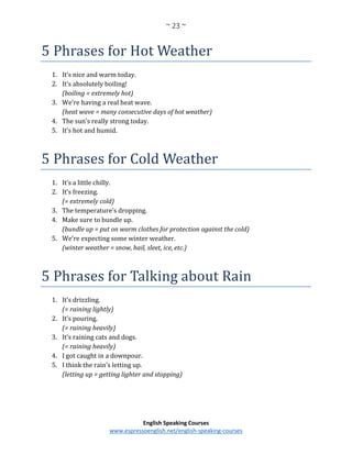 ~ 23 ~
English Speaking Courses
www.espressoenglish.net/english-speaking-courses
5 Phrases for Hot Weather
1. It’s nice and warm today.
2. It’s absolutely boiling!
(boiling = extremely hot)
3. We’re having a real heat wave.
(heat wave = many consecutive days of hot weather)
4. The sun’s really strong today.
5. It’s hot and humid.
5 Phrases for Cold Weather
1. It’s a little chilly.
2. It’s freezing.
(= extremely cold)
3. The temperature’s dropping.
4. Make sure to bundle up.
(bundle up = put on warm clothes for protection against the cold)
5. We’re expecting some winter weather.
(winter weather = snow, hail, sleet, ice, etc.)
5 Phrases for Talking about Rain
1. It’s drizzling.
(= raining lightly)
2. It’s pouring.
(= raining heavily)
3. It’s raining cats and dogs.
(= raining heavily)
4. I got caught in a downpour.
5. I think the rain’s letting up.
(letting up = getting lighter and stopping)
 