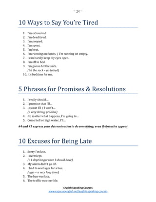 ~ 24 ~
English Speaking Courses
www.espressoenglish.net/english-speaking-courses
10 Ways to Say You’re Tired
1. I’m exhausted.
2. I’m dead tired.
3. I’m pooped.
4. I’m spent.
5. I’m beat.
6. I’m running on fumes. / I’m running on empty.
7. I can hardly keep my eyes open.
8. I’m off to bed.
9. I’m gonna hit the sack.
(hit the sack = go to bed)
10. It’s bedtime for me.
5 Phrases for Promises & Resolutions
1. I really should…
2. I promise that I’ll…
3. I swear I’ll / I won’t…
(a very strong promise)
4. No matter what happens, I’m going to…
5. Come hell or high water, I’ll…
#4 and #5 express your determination to do something, even if obstacles appear.
10 Excuses for Being Late
1. Sorry I’m late.
2. I overslept.
(= I slept longer than I should have)
3. My alarm didn’t go off.
4. I had to wait ages for a bus.
(ages = a very long time)
5. The bus was late.
6. The traffic was terrible.
 