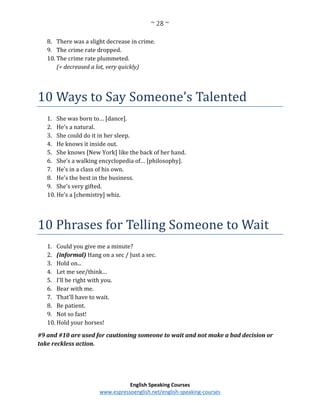 ~ 28 ~
English Speaking Courses
www.espressoenglish.net/english-speaking-courses
8. There was a slight decrease in crime.
9. The crime rate dropped.
10. The crime rate plummeted.
(= decreased a lot, very quickly)
10 Ways to Say Someone’s Talented
1. She was born to… [dance].
2. He’s a natural.
3. She could do it in her sleep.
4. He knows it inside out.
5. She knows [New York] like the back of her hand.
6. She’s a walking encyclopedia of… [philosophy].
7. He’s in a class of his own.
8. He’s the best in the business.
9. She’s very gifted.
10. He’s a [chemistry] whiz.
10 Phrases for Telling Someone to Wait
1. Could you give me a minute?
2. (informal) Hang on a sec / Just a sec.
3. Hold on...
4. Let me see/think…
5. I'll be right with you.
6. Bear with me.
7. That’ll have to wait.
8. Be patient.
9. Not so fast!
10. Hold your horses!
#9 and #10 are used for cautioning someone to wait and not make a bad decision or
take reckless action.
 