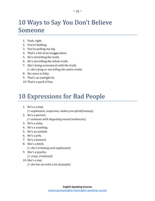 ~ 34 ~
English Speaking Courses
www.espressoenglish.net/english-speaking-courses
10 Ways to Say You Don’t Believe
Someone
1. Yeah, right.
2. You're kidding.
3. You're pulling my leg.
4. That's a bit of an exaggeration.
5. He’s stretching the truth.
6. He’s not telling the whole truth.
7. She’s being economical with the truth.
(= she’s lying or not telling the entire truth)
8. His story is fishy.
9. That's an outright lie.
10. That's a pack of lies.
10 Expressions for Bad People
1. He’s a creep.
(= unpleasant, suspicious, makes you afraid/uneasy)
2. He’s a pervert.
(= someone with disgusting sexual tendencies)
3. He’s a sicko.
4. He’s a scumbag.
5. He’s an asshole.
6. He’s a jerk.
7. He’s a bastard.
8. She’s a bitch.
(= she’s irritating and unpleasant)
9. She’s a psycho.
(= crazy, irrational)
10. She’s a slut.
(= she has sex with a lot of people)
 