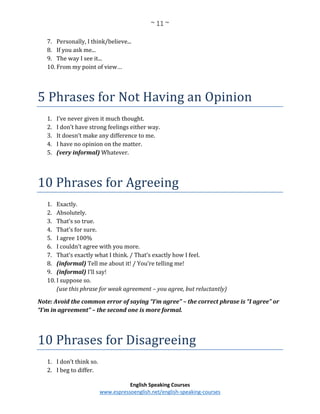 ~ 11 ~
English Speaking Courses
www.espressoenglish.net/english-speaking-courses
7. Personally, I think/believe...
8. If you ask me...
9. The way I see it...
10. From my point of view…
5 Phrases for Not Having an Opinion
1. I’ve never given it much thought.
2. I don’t have strong feelings either way.
3. It doesn’t make any difference to me.
4. I have no opinion on the matter.
5. (very informal) Whatever.
10 Phrases for Agreeing
1. Exactly.
2. Absolutely.
3. That’s so true.
4. That’s for sure.
5. I agree 100%
6. I couldn’t agree with you more.
7. That’s exactly what I think. / That’s exactly how I feel.
8. (informal) Tell me about it! / You’re telling me!
9. (informal) I’ll say!
10. I suppose so.
(use this phrase for weak agreement – you agree, but reluctantly)
Note: Avoid the common error of saying “I’m agree” – the correct phrase is “I agree” or
“I’m in agreement” – the second one is more formal.
10 Phrases for Disagreeing
1. I don’t think so.
2. I beg to differ.
 