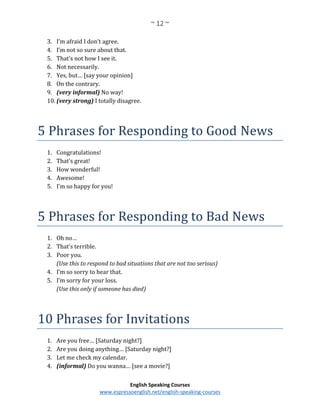 ~ 12 ~
English Speaking Courses
www.espressoenglish.net/english-speaking-courses
3. I’m afraid I don’t agree.
4. I’m not so sure about that.
5. That’s not how I see it.
6. Not necessarily.
7. Yes, but… [say your opinion]
8. On the contrary.
9. (very informal) No way!
10. (very strong) I totally disagree.
5 Phrases for Responding to Good News
1. Congratulations!
2. That’s great!
3. How wonderful!
4. Awesome!
5. I’m so happy for you!
5 Phrases for Responding to Bad News
1. Oh no…
2. That’s terrible.
3. Poor you.
(Use this to respond to bad situations that are not too serious)
4. I’m so sorry to hear that.
5. I’m sorry for your loss.
(Use this only if someone has died)
10 Phrases for Invitations
1. Are you free… [Saturday night?]
2. Are you doing anything… [Saturday night?]
3. Let me check my calendar.
4. (informal) Do you wanna… [see a movie?]
 