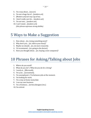 ~ 14 ~
English Speaking Courses
www.espressoenglish.net/english-speaking-courses
5. I’m crazy about… [soccer]
6. I’m not a huge fan of… [modern art]
7. [Modern art] isn’t my cup of tea.
8. I don’t really care for… [modern art]
9. I’m not into… [modern art]
10. I can’t stand… [modern art]
(this phrase expresses strong dislike)
5 Ways to Make a Suggestion
1. How about… [ex. trying something new]?
2. Why don’t you… [ex. talk to your boss]?
3. Maybe we should… [ex. do more research].
4. I’d recommend… [ex. going to the doctor].
5. Have you thought about… [ex. buying a new computer]?
10 Phrases for Asking/Talking about Jobs
1. Where do you work?
2. What do you do? / What do you do for a living?
3. I work at… [Microsoft].
4. I’m a/an… [accountant].
5. I’m unemployed. / I’m between jobs at the moment.
6. I’m looking for work.
7. I’m a stay-at-home mom/dad.
8. I run my own business.
9. I’m a freelance… [writer/designer/etc.]
10. I’m retired.
 