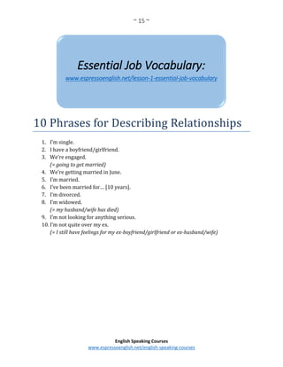 ~ 15 ~
English Speaking Courses
www.espressoenglish.net/english-speaking-courses
10 Phrases for Describing Relationships
1. I’m single.
2. I have a boyfriend/girlfriend.
3. We’re engaged.
(= going to get married)
4. We’re getting married in June.
5. I’m married.
6. I’ve been married for… [10 years].
7. I’m divorced.
8. I’m widowed.
(= my husband/wife has died)
9. I’m not looking for anything serious.
10. I’m not quite over my ex.
(= I still have feelings for my ex-boyfriend/girlfriend or ex-husband/wife)
Essential Job Vocabulary:
www.espressoenglish.net/lesson-1-essential-job-vocabulary
 