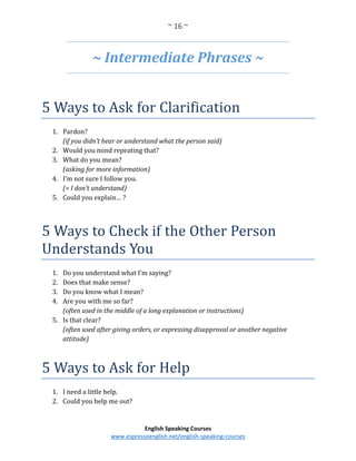 ~ 16 ~
English Speaking Courses
www.espressoenglish.net/english-speaking-courses
~ Intermediate Phrases ~
5 Ways to Ask for Clarification
1. Pardon?
(if you didn’t hear or understand what the person said)
2. Would you mind repeating that?
3. What do you mean?
(asking for more information)
4. I’m not sure I follow you.
(= I don’t understand)
5. Could you explain… ?
5 Ways to Check if the Other Person
Understands You
1. Do you understand what I’m saying?
2. Does that make sense?
3. Do you know what I mean?
4. Are you with me so far?
(often used in the middle of a long explanation or instructions)
5. Is that clear?
(often used after giving orders, or expressing disapproval or another negative
attitude)
5 Ways to Ask for Help
1. I need a little help.
2. Could you help me out?
 
