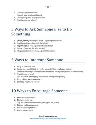 ~ 17 ~
English Speaking Courses
www.espressoenglish.net/english-speaking-courses
3. Could you give me a hand?
(usually used for physical tasks)
4. Could you spare a couple minutes?
5. Could you do me a favor?
5 Ways to Ask Someone Else to Do
Something
1. (more formal) Would you mind… [opening the window]?
2. Could you please… [turn off the lights]?
3. (informal) Can you… [pass me the chicken]?
4. Please… [send me the information].
5. I’d appreciate it if you could… [wash the dishes].
5 Ways to Interrupt Someone
1. Sorry to interrupt, but…
2. Excuse me – could I talk to you for a minute? / do you have a minute?
(when interrupting a conversation between two other people, to talk to one of them)
3. Could I jump in here?
(use this when interrupting a discussion among many people)
4. Sorry – I just want to say that…
5. (formal) May I have a word?
10 Ways to Encourage Someone
1. Keep up the good work!
2. That was a nice try.
(say this after someone made a good effort but failed)
3. That’s a real improvement.
4. You’re on the right track.
5. You’ve almost got it.
 