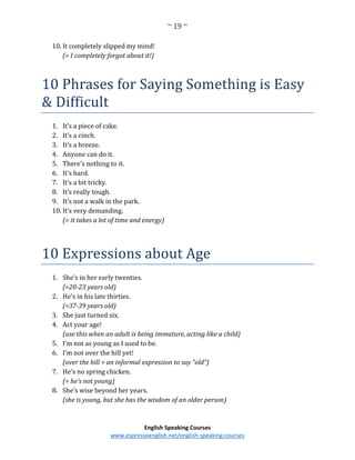 ~ 19 ~
English Speaking Courses
www.espressoenglish.net/english-speaking-courses
10. It completely slipped my mind!
(= I completely forgot about it!)
10 Phrases for Saying Something is Easy
& Difficult
1. It’s a piece of cake.
2. It’s a cinch.
3. It’s a breeze.
4. Anyone can do it.
5. There’s nothing to it.
6. It’s hard.
7. It’s a bit tricky.
8. It’s really tough.
9. It’s not a walk in the park.
10. It’s very demanding.
(= it takes a lot of time and energy)
10 Expressions about Age
1. She’s in her early twenties.
(=20-23 years old)
2. He’s in his late thirties.
(=37-39 years old)
3. She just turned six.
4. Act your age!
(use this when an adult is being immature, acting like a child)
5. I’m not as young as I used to be.
6. I’m not over the hill yet!
(over the hill = an informal expression to say “old”)
7. He’s no spring chicken.
(= he’s not young)
8. She’s wise beyond her years.
(she is young, but she has the wisdom of an older person)
 