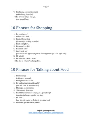 ~ 20 ~
English Speaking Courses
www.espressoenglish.net/english-speaking-courses
9. I’m having a senior moment.
(= I’m being forgetful)
10. He lived to a ripe old age.
(= a very old age)
10 Phrases for Shopping
1. Do you have… ?
2. Where can I find… ?
3. I’m just browsing.
(browsing = looking casually)
4. I’m looking for…
5. How much is this?
6. Is this on sale?
7. Can I try it on?
(use this to ask if you can put on clothing to see if it’s the right size)
8. I’ll take it!
9. Do you take credit cards?
10. I’d like to return/exchange this.
10 Phrases for Talking about Food
1. I’m starving!
(= I’m very hungry)
2. Let’s grab a bite to eat.
3. How about eating out tonight?
(eat out = eat at a restaurant)
4. I brought some snacks.
5. This soup is delicious!
6. Could I have another helping of… [potatoes]?
(another helping = another portion)
7. I’ll have…
(use this phrase for ordering in a restaurant)
8. Could we get the check, please?
 