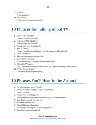 ~ 21 ~
English Speaking Courses
www.espressoenglish.net/english-speaking-courses
9. I’m full.
(= I’m satisfied)
10. I’m stuffed.
(= I ate a LOT, maybe too much!)
10 Phrases for Talking About TV
1. Where’s the remote?
(remote = remote control)
2. Is there anything good on?
3. Can I change the channel?
4. I’ve already seen this episode.
5. This is a rerun.
(rerun = an old episode that was already shown on TV previously)
6. I love this show!
7. There are too many commercials.
8. Stop channel-surfing.
(channel-surfing = changing the channel quickly)
9. Check the TV guide.
(the TV guide has the information about the TV programming and schedule)
10. It’s the season finale!
(= the final episode of the season)
10 Phrases You’ll Hear in the Airport
1. Do you have any bags to check?
2. Would you like a window seat or an aisle seat?
(aisle = corridor)
3. Here’s your boarding pass.
(boarding pass = the paper that permits you to enter the plane)
4. Your flight leaves from gate 15.
5. Your seat number is 8F.
6. Flight 800 is now boarding.
(boarding = passengers can enter the plane)
7. Your flight has been delayed.
 