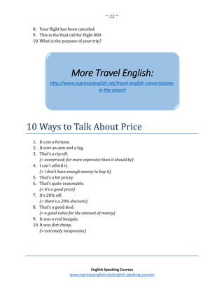 ~ 22 ~
English Speaking Courses
www.espressoenglish.net/english-speaking-courses
8. Your flight has been canceled.
9. This is the final call for flight 800.
10. What is the purpose of your trip?
10 Ways to Talk About Price
1. It cost a fortune.
2. It cost an arm and a leg.
3. That’s a rip-off.
(= overpriced; far more expensive than it should be)
4. I can’t afford it.
(= I don’t have enough money to buy it)
5. That’s a bit pricey.
6. That’s quite reasonable.
(= it’s a good price)
7. It’s 20% off.
(= there’s a 20% discount)
8. That’s a good deal.
(= a good value for the amount of money)
9. It was a real bargain.
10. It was dirt cheap.
(= extremely inexpensive)
More Travel English:
http://www.espressoenglish.net/travel-english-conversations-
in-the-airport
 