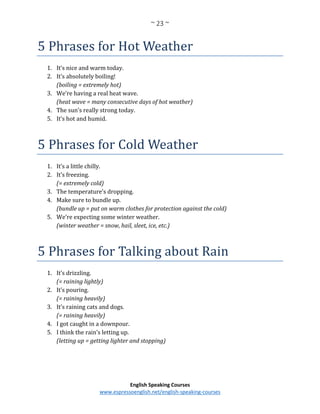~ 23 ~
English Speaking Courses
www.espressoenglish.net/english-speaking-courses
5 Phrases for Hot Weather
1. It’s nice and warm today.
2. It’s absolutely boiling!
(boiling = extremely hot)
3. We’re having a real heat wave.
(heat wave = many consecutive days of hot weather)
4. The sun’s really strong today.
5. It’s hot and humid.
5 Phrases for Cold Weather
1. It’s a little chilly.
2. It’s freezing.
(= extremely cold)
3. The temperature’s dropping.
4. Make sure to bundle up.
(bundle up = put on warm clothes for protection against the cold)
5. We’re expecting some winter weather.
(winter weather = snow, hail, sleet, ice, etc.)
5 Phrases for Talking about Rain
1. It’s drizzling.
(= raining lightly)
2. It’s pouring.
(= raining heavily)
3. It’s raining cats and dogs.
(= raining heavily)
4. I got caught in a downpour.
5. I think the rain’s letting up.
(letting up = getting lighter and stopping)
 