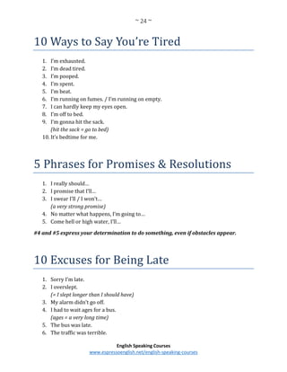~ 24 ~
English Speaking Courses
www.espressoenglish.net/english-speaking-courses
10 Ways to Say You’re Tired
1. I’m exhausted.
2. I’m dead tired.
3. I’m pooped.
4. I’m spent.
5. I’m beat.
6. I’m running on fumes. / I’m running on empty.
7. I can hardly keep my eyes open.
8. I’m off to bed.
9. I’m gonna hit the sack.
(hit the sack = go to bed)
10. It’s bedtime for me.
5 Phrases for Promises & Resolutions
1. I really should…
2. I promise that I’ll…
3. I swear I’ll / I won’t…
(a very strong promise)
4. No matter what happens, I’m going to…
5. Come hell or high water, I’ll…
#4 and #5 express your determination to do something, even if obstacles appear.
10 Excuses for Being Late
1. Sorry I’m late.
2. I overslept.
(= I slept longer than I should have)
3. My alarm didn’t go off.
4. I had to wait ages for a bus.
(ages = a very long time)
5. The bus was late.
6. The traffic was terrible.
 