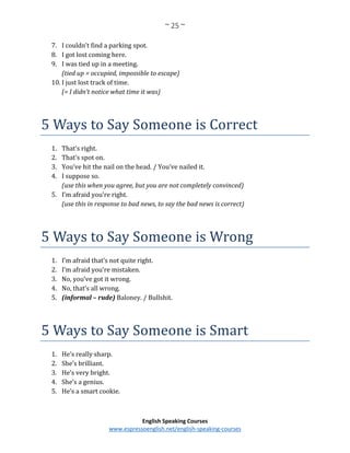 ~ 25 ~
English Speaking Courses
www.espressoenglish.net/english-speaking-courses
7. I couldn’t find a parking spot.
8. I got lost coming here.
9. I was tied up in a meeting.
(tied up = occupied, impossible to escape)
10. I just lost track of time.
(= I didn’t notice what time it was)
5 Ways to Say Someone is Correct
1. That’s right.
2. That’s spot on.
3. You’ve hit the nail on the head. / You’ve nailed it.
4. I suppose so.
(use this when you agree, but you are not completely convinced)
5. I’m afraid you’re right.
(use this in response to bad news, to say the bad news is correct)
5 Ways to Say Someone is Wrong
1. I’m afraid that’s not quite right.
2. I’m afraid you’re mistaken.
3. No, you’ve got it wrong.
4. No, that’s all wrong.
5. (informal – rude) Baloney. / Bullshit.
5 Ways to Say Someone is Smart
1. He’s really sharp.
2. She’s brilliant.
3. He’s very bright.
4. She’s a genius.
5. He’s a smart cookie.
 