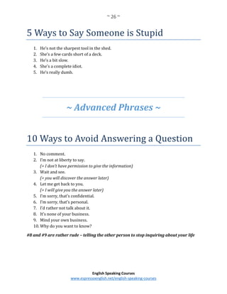 ~ 26 ~
English Speaking Courses
www.espressoenglish.net/english-speaking-courses
5 Ways to Say Someone is Stupid
1. He’s not the sharpest tool in the shed.
2. She’s a few cards short of a deck.
3. He’s a bit slow.
4. She’s a complete idiot.
5. He’s really dumb.
~ Advanced Phrases ~
10 Ways to Avoid Answering a Question
1. No comment.
2. I’m not at liberty to say.
(= I don’t have permission to give the information)
3. Wait and see.
(= you will discover the answer later)
4. Let me get back to you.
(= I will give you the answer later)
5. I’m sorry, that’s confidential.
6. I’m sorry, that’s personal.
7. I’d rather not talk about it.
8. It’s none of your business.
9. Mind your own business.
10. Why do you want to know?
#8 and #9 are rather rude – telling the other person to stop inquiring about your life
 