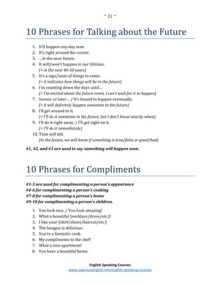 ~ 31 ~
English Speaking Courses
www.espressoenglish.net/english-speaking-courses
10 Phrases for Talking about the Future
1. It’ll happen any day now.
2. It’s right around the corner.
3. …in the near future.
4. It will/won’t happen in our lifetime.
(= in the next 40-50 years)
5. It’s a sign/taste of things to come.
(= it indicates how things will be in the future)
6. I’m counting down the days until…
(= I’m excited about the future event, I can’t wait for it to happen)
7. Sooner or later… / It’s bound to happen eventually.
(= it will definitely happen sometime in the future)
8. I’ll get around to it.
(= I’ll do it sometime in the future, but I don’t know exactly when)
9. I’ll do it right away. / I’ll get right on it.
(= I’ll do it immediately)
10. Time will tell.
(in the future, we will know if something is true/false or good/bad)
#1, #2, and #3 are used to say something will happen soon.
10 Phrases for Compliments
#1-3 are used for complimenting a person’s appearance
#4-6 for complimenting a person’s cooking
#7-8 for complimenting a person’s home
#9-10 for complimenting a person’s children.
1. You look nice. / You look amazing!
2. What a beautiful [necklace/dress/etc.]!
3. I like your [shirt/shoes/haircut/etc.]
4. The lasagna is delicious.
5. You’re a fantastic cook.
6. My compliments to the chef!
7. What a nice apartment!
8. You have a beautiful home.
 