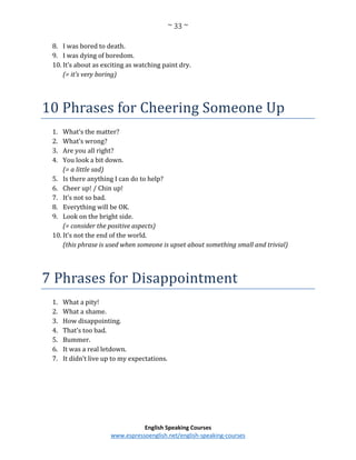~ 33 ~
English Speaking Courses
www.espressoenglish.net/english-speaking-courses
8. I was bored to death.
9. I was dying of boredom.
10. It’s about as exciting as watching paint dry.
(= it’s very boring)
10 Phrases for Cheering Someone Up
1. What’s the matter?
2. What’s wrong?
3. Are you all right?
4. You look a bit down.
(= a little sad)
5. Is there anything I can do to help?
6. Cheer up! / Chin up!
7. It’s not so bad.
8. Everything will be OK.
9. Look on the bright side.
(= consider the positive aspects)
10. It’s not the end of the world.
(this phrase is used when someone is upset about something small and trivial)
7 Phrases for Disappointment
1. What a pity!
2. What a shame.
3. How disappointing.
4. That’s too bad.
5. Bummer.
6. It was a real letdown.
7. It didn’t live up to my expectations.
 