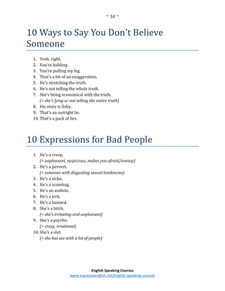 ~ 34 ~
English Speaking Courses
www.espressoenglish.net/english-speaking-courses
10 Ways to Say You Don’t Believe
Someone
1. Yeah, right.
2. You're kidding.
3. You're pulling my leg.
4. That's a bit of an exaggeration.
5. He’s stretching the truth.
6. He’s not telling the whole truth.
7. She’s being economical with the truth.
(= she’s lying or not telling the entire truth)
8. His story is fishy.
9. That's an outright lie.
10. That's a pack of lies.
10 Expressions for Bad People
1. He’s a creep.
(= unpleasant, suspicious, makes you afraid/uneasy)
2. He’s a pervert.
(= someone with disgusting sexual tendencies)
3. He’s a sicko.
4. He’s a scumbag.
5. He’s an asshole.
6. He’s a jerk.
7. He’s a bastard.
8. She’s a bitch.
(= she’s irritating and unpleasant)
9. She’s a psycho.
(= crazy, irrational)
10. She’s a slut.
(= she has sex with a lot of people)
 
