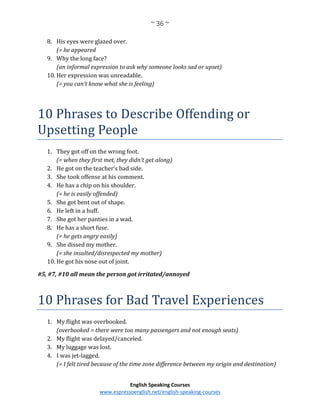 ~ 36 ~
English Speaking Courses
www.espressoenglish.net/english-speaking-courses
8. His eyes were glazed over.
(= he appeared
9. Why the long face?
(an informal expression to ask why someone looks sad or upset)
10. Her expression was unreadable.
(= you can’t know what she is feeling)
10 Phrases to Describe Offending or
Upsetting People
1. They got off on the wrong foot.
(= when they first met, they didn’t get along)
2. He got on the teacher’s bad side.
3. She took offense at his comment.
4. He has a chip on his shoulder.
(= he is easily offended)
5. She got bent out of shape.
6. He left in a huff.
7. She got her panties in a wad.
8. He has a short fuse.
(= he gets angry easily)
9. She dissed my mother.
(= she insulted/disrespected my mother)
10. He got his nose out of joint.
#5, #7, #10 all mean the person got irritated/annoyed
10 Phrases for Bad Travel Experiences
1. My flight was overbooked.
(overbooked = there were too many passengers and not enough seats)
2. My flight was delayed/canceled.
3. My luggage was lost.
4. I was jet-lagged.
(= I felt tired because of the time zone difference between my origin and destination)
 
