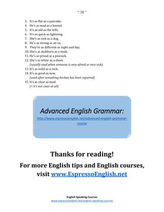 ~ 38 ~
English Speaking Courses
www.espressoenglish.net/english-speaking-courses
3. It’s as flat as a pancake.
4. He’s as mad as a hornet.
5. It’s as old as the hills.
6. It’s as quick as lightning.
7. She’s as sick as a dog.
8. He’s as strong as an ox.
9. They’re as different as night and day.
10. She’s as stubborn as a mule.
11. He’s as proud as a peacock.
12. She’s as white as a sheet.
(usually used when someone is very afraid or very sick)
13. It’s as solid as a rock.
14. It’s as good as new.
(used after something broken has been repaired)
15. It’s as clear as mud.
(= it’s not clear at all)
Thanks for reading!
For more English tips and English courses,
visit www.EspressoEnglish.net
Advanced English Grammar:
http://www.espressoenglish.net/advanced-english-grammar-
course
 