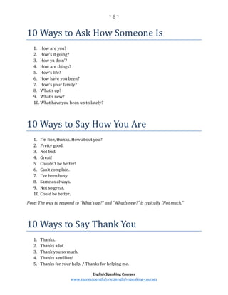 ~ 6 ~
English Speaking Courses
www.espressoenglish.net/english-speaking-courses
10 Ways to Ask How Someone Is
1. How are you?
2. How’s it going?
3. How ya doin’?
4. How are things?
5. How’s life?
6. How have you been?
7. How’s your family?
8. What’s up?
9. What’s new?
10. What have you been up to lately?
10 Ways to Say How You Are
1. I’m fine, thanks. How about you?
2. Pretty good.
3. Not bad.
4. Great!
5. Couldn’t be better!
6. Can’t complain.
7. I’ve been busy.
8. Same as always.
9. Not so great.
10. Could be better.
Note: The way to respond to “What’s up?” and “What’s new?” is typically “Not much.”
10 Ways to Say Thank You
1. Thanks.
2. Thanks a lot.
3. Thank you so much.
4. Thanks a million!
5. Thanks for your help. / Thanks for helping me.
 