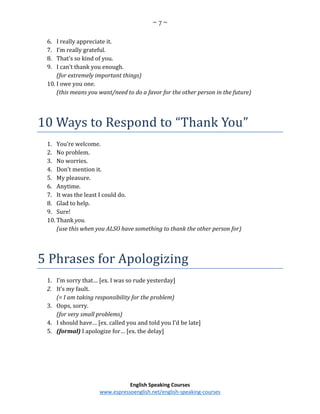 ~ 7 ~
English Speaking Courses
www.espressoenglish.net/english-speaking-courses
6. I really appreciate it.
7. I’m really grateful.
8. That’s so kind of you.
9. I can’t thank you enough.
(for extremely important things)
10. I owe you one.
(this means you want/need to do a favor for the other person in the future)
10 Ways to Respond to “Thank You”
1. You’re welcome.
2. No problem.
3. No worries.
4. Don’t mention it.
5. My pleasure.
6. Anytime.
7. It was the least I could do.
8. Glad to help.
9. Sure!
10. Thank you.
(use this when you ALSO have something to thank the other person for)
5 Phrases for Apologizing
1. I’m sorry that… [ex. I was so rude yesterday]
2. It’s my fault.
(= I am taking responsibility for the problem)
3. Oops, sorry.
(for very small problems)
4. I should have… [ex. called you and told you I’d be late]
5. (formal) I apologize for… [ex. the delay]
 