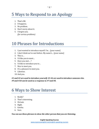 ~ 8 ~
English Speaking Courses
www.espressoenglish.net/english-speaking-courses
5 Ways to Respond to an Apology
1. That’s OK.
2. It happens.
3. No problem.
4. Don’t worry about it.
5. I forgive you.
(for serious problems)
10 Phrases for Introductions
1. I just wanted to introduce myself. I’m… [your name]
2. I don’t think we’ve met before. My name’s… [your name]
3. This is…
4. I’d like you to meet…
5. Have you met… ?
6. I’d like to introduce you to…
7. Nice to meet you.
8. It’s a pleasure to meet you.
9. Likewise.
10. And you.
#1 and #2 are used to introduce yourself; #3-#6 are used to introduce someone else.
#9 and #10 can be used as a response to #7 and #8.
6 Ways to Show Interest
1. Really?
2. That’s interesting.
3. Uh-huh.
4. Right.
5. Gotcha.
6. Sure.
You can use these phrases to show the other person that you are listening.
 