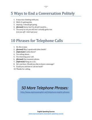 ~ 9 ~
English Speaking Courses
www.espressoenglish.net/english-speaking-courses
5 Ways to End a Conversation Politely
1. It was nice chatting with you.
2. Well, it’s getting late.
3. Anyway, I should get going.
4. (formal) Sorry, but I’m afraid I need to…
5. I’m sorry to cut you off, but I actually gotta run.
(cut you off = interrupt you)
10 Phrases for Telephone Calls
1. Hi, this is Jane.
2. (formal) May I speak with John Smith?
3. (informal) Is John there?
4. I’m calling about…
5. I’m returning your call.
6. (formal) One moment, please.
7. (informal) Hang on a sec.
8. He’s not here. Would you like to leave a message?
9. Could you ask him to call me back?
10. Thanks for calling.
50 More Telephone Phrases:
http://www.espressoenglish.net/telephone-english-phrases
 