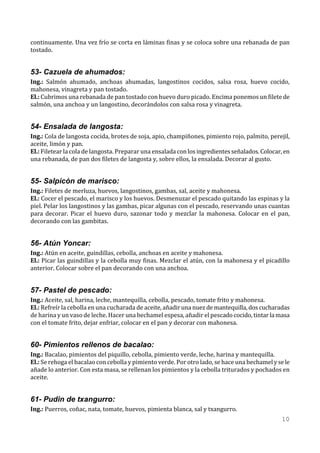 continuamente. Una vez frío se corta en láminas finas y se coloca sobre una rebanada de pan
tostado.


53- Cazuela de ahumados:
Ing.: Salmón ahumado, anchoas ahumadas, langostinos cocidos, salsa rosa, huevo cocido,
mahonesa, vinagreta y pan tostado.
El.: Cubrimos una rebanada de pan tostado con huevo duro picado. Encima ponemos un filete de
salmón, una anchoa y un langostino, decorándolos con salsa rosa y vinagreta.


54- Ensalada de langosta:
Ing.: Cola de langosta cocida, brotes de soja, apio, champiñones, pimiento rojo, palmito, perejil,
aceite, limón y pan.
El.: Filetear la cola de langosta. Preparar una ensalada con los ingredientes señalados. Colocar, en
una rebanada, de pan dos filetes de langosta y, sobre ellos, la ensalada. Decorar al gusto.


55- Salpicón de marisco:
Ing.: Filetes de merluza, huevos, langostinos, gambas, sal, aceite y mahonesa.
El.: Cocer el pescado, el marisco y los huevos. Desmenuzar el pescado quitando las espinas y la
piel. Pelar los langostinos y las gambas, picar algunas con el pescado, reservando unas cuantas
para decorar. Picar el huevo duro, sazonar todo y mezclar la mahonesa. Colocar en el pan,
decorando con las gambitas.


56- Atún Yoncar:
Ing.: Atún en aceite, guindillas, cebolla, anchoas en aceite y mahonesa.
El.: Picar las guindillas y la cebolla muy finas. Mezclar el atún, con la mahonesa y el picadillo
anterior. Colocar sobre el pan decorando con una anchoa.


57- Pastel de pescado:
Ing.: Aceite, sal, harina, leche, mantequilla, cebolla, pescado, tomate frito y mahonesa.
El.: Refreír la cebolla en una cucharada de aceite, añadir una nuez de mantequilla, dos cucharadas
de harina y un vaso de leche. Hacer una bechamel espesa, añadir el pescado cocido, tintar la masa
con el tomate frito, dejar enfriar, colocar en el pan y decorar con mahonesa.


60- Pimientos rellenos de bacalao:
Ing.: Bacalao, pimientos del piquillo, cebolla, pimiento verde, leche, harina y mantequilla.
El.: Se rehoga el bacalao con cebolla y pimiento verde. Por otro lado, se hace una bechamel y se le
añade lo anterior. Con esta masa, se rellenan los pimientos y la cebolla triturados y pochados en
aceite.


61- Pudin de txangurro:
Ing.: Puerros, coñac, nata, tomate, huevos, pimienta blanca, sal y txangurro.
                                                                                                10
 