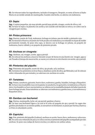 El.: Se trituran todos los ingredientes, incluido el txangurro. Después, se mete al horno al baño
María en un molde untado de mantequilla. Cuando está hecho, se adorna con mahonesa.


63- Sepia:
Ing.: 4 sepias pequeñas, ajo muy picado, perejil muy picado, vinagre, aceite de oliva y sal.
El.: Se hace la sepia a la plancha con aceite y sal. Cuando esté dorada se retira y se cubre con la
vinagreta por encima.


64- Pintxo primavera:
Ing.: Huevos, jamón de York, mahonesa, lechuga en juliana, pan de molde y pimiento rojo.
El.: Se mezclan el huevo y el jamón de York picado con mahonesa y se extiende en el pan de molde
previamente tostado. Se pone otra capa, se decora con la lechuga en juliana, un poquito de
mahonesa, huevo rallado y un poquito de pimiento picado.


65- Anchoas en vinagreta:
Ing.: Anchoas, sal, vinagre, aceite, agua y perejil.
El.: Se colocan las anchoas a macerar durante un par de horas en una fuente con vinagre, agua y
sal. Pasado el tiempo de maceración, se sacan y se colocan en otra fuente con aceite, ajo y perejil.


66- Pimientos del piquillo:
Ing.: Pimientos del piquillo, aceite de oliva, ajo picado, sal y anchoas.
El.: Cortamos los pimientos en tiras finas y añadimos aceite de oliva, ajo fileteado y sal. Se colocan
sobre rebanadas de pan tostado y se adornan con anchoas en aceite.


67- Tartaletas:
Ing.: Patata, zanahoria, guisante, huevo duro, mahonesa, gamba, hojaldre, lechuga y Roquefort.
El.: Se hace una ensaladilla rusa con la patata, la zanahoria, los guisantes, la mahonesa y el huevo
duro. Con hojaldre se hace una tartaleta y se rellena con la ensaladilla después de haber puesto de
base lechuga picada. Estas tartaletas se adornan con mahonesa y gamba unas, y con mahonesa y
Roquefort otras.


68- Gambas con bechamel:
Ing.: Harina, mantequilla, leche sal, ajo perejil, gambas y huevo.
El.: Se hace una bechamel ligera a la cual se le echa un poquito de ajo y perejil. Se cogen dos
gambas pinchadas en un mismo palillo, se envuelven en bechamel, se pasan por harina y huevo y
se fríen en abundante aceite.


69- Capricho:
Ing.: Pan, pimiento del piquillo (Lodosa), anchoas en aceite, huevo duro, mahonesa y salsa rosa.
El.: Se corta una rebanada de pan y se coloca encima el pimiento del piquillo acompañado por dos
anchoas. Se pone una rodaja de huevo encima y se adorna con ambas salsas.
                                                                                                  11
 