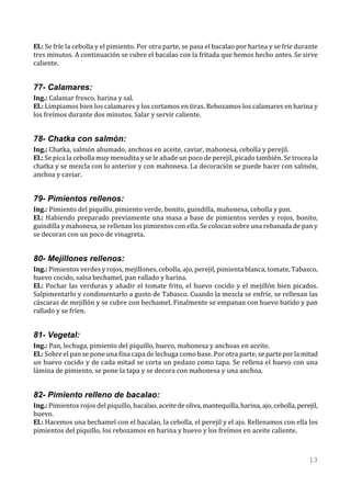 El.: Se fríe la cebolla y el pimiento. Por otra parte, se pasa el bacalao por harina y se fríe durante
tres minutos. A continuación se cubre el bacalao con la fritada que hemos hecho antes. Se sirve
caliente.


77- Calamares:
Ing.: Calamar fresco, harina y sal.
El.: Limpiamos bien los calamares y los cortamos en tiras. Rebozamos los calamares en harina y
los freímos durante dos minutos. Salar y servir caliente.


78- Chatka con salmón:
Ing.: Chatka, salmón ahumado, anchoas en aceite, caviar, mahonesa, cebolla y perejil.
El.: Se pica la cebolla muy menudita y se le añade un poco de perejil, picado también. Se trocea la
chatka y se mezcla con lo anterior y con mahonesa. La decoración se puede hacer con salmón,
anchoa y caviar.


79- Pimientos rellenos:
Ing.: Pimiento del piquillo, pimiento verde, bonito, guindilla, mahonesa, cebolla y pan.
El.: Habiendo preparado previamente una masa a base de pimientos verdes y rojos, bonito,
guindilla y mahonesa, se rellenan los pimientos con ella. Se colocan sobre una rebanada de pan y
se decoran con un poco de vinagreta.


80- Mejillones rellenos:
Ing.: Pimientos verdes y rojos, mejillones, cebolla, ajo, perejil, pimienta blanca, tomate, Tabasco,
huevo cocido, salsa bechamel, pan rallado y harina.
El.: Pochar las verduras y añadir el tomate frito, el huevo cocido y el mejillón bien picados.
Salpimentarlo y condimentarlo a gusto de Tabasco. Cuando la mezcla se enfríe, se rellenan las
cáscaras de mejillón y se cubre con bechamel. Finalmente se empanan con huevo batido y pan
rallado y se fríen.


81- Vegetal:
Ing.: Pan, lechuga, pimiento del piquillo, huevo, mahonesa y anchoas en aceite.
El.: Sobre el pan se pone una fina capa de lechuga como base. Por otra parte, se parte por la mitad
un huevo cocido y de cada mitad se corta un pedazo como tapa. Se rellena el huevo con una
lámina de pimiento, se pone la tapa y se decora con mahonesa y una anchoa.


82- Pimiento relleno de bacalao:
Ing.: Pimientos rojos del piquillo, bacalao, aceite de oliva, mantequilla, harina, ajo, cebolla, perejil,
huevo.
El.: Hacemos una bechamel con el bacalao, la cebolla, el perejil y el ajo. Rellenamos con ella los
pimientos del piquillo, los rebozamos en harina y huevo y los freímos en aceite caliente.



                                                                                                     13
 
