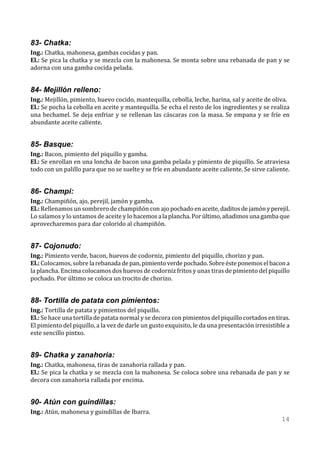 83- Chatka:
Ing.: Chatka, mahonesa, gambas cocidas y pan.
El.: Se pica la chatka y se mezcla con la mahonesa. Se monta sobre una rebanada de pan y se
adorna con una gamba cocida pelada.


84- Mejillón relleno:
Ing.: Mejillón, pimiento, huevo cocido, mantequilla, cebolla, leche, harina, sal y aceite de oliva.
El.: Se pocha la cebolla en aceite y mantequilla. Se echa el resto de los ingredientes y se realiza
una bechamel. Se deja enfriar y se rellenan las cáscaras con la masa. Se empana y se fríe en
abundante aceite caliente.


85- Basque:
Ing.: Bacon, pimiento del piquillo y gamba.
El.: Se enrollan en una loncha de bacon una gamba pelada y pimiento de piquillo. Se atraviesa
todo con un palillo para que no se suelte y se fríe en abundante aceite caliente. Se sirve caliente.


86- Champi:
Ing.: Champiñón, ajo, perejil, jamón y gamba.
El.: Rellenamos un sombrero de champiñón con ajo pochado en aceite, daditos de jamón y perejil.
Lo salamos y lo untamos de aceite y lo hacemos a la plancha. Por último, añadimos una gamba que
aprovecharemos para dar colorido al champiñón.


87- Cojonudo:
Ing.: Pimiento verde, bacon, huevos de codorniz, pimiento del piquillo, chorizo y pan.
El.: Colocamos, sobre la rebanada de pan, pimiento verde pochado. Sobre éste ponemos el bacon a
la plancha. Encima colocamos dos huevos de codorniz fritos y unas tiras de pimiento del piquillo
pochado. Por último se coloca un trocito de chorizo.


88- Tortilla de patata con pimientos:
Ing.: Tortilla de patata y pimientos del piquillo.
El.: Se hace una tortilla de patata normal y se decora con pimientos del piquillo cortados en tiras.
El pimiento del piquillo, a la vez de darle un gusto exquisito, le da una presentación irresistible a
este sencillo pintxo.


89- Chatka y zanahoria:
Ing.: Chatka, mahonesa, tiras de zanahoria rallada y pan.
El.: Se pica la chatka y se mezcla con la mahonesa. Se coloca sobre una rebanada de pan y se
decora con zanahoria rallada por encima.


90- Atún con guindillas:
Ing.: Atún, mahonesa y guindillas de Ibarra.
                                                                                                 14
 