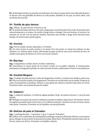 El.: Se desmiga el atún y se mezcla con mahonesa. Se coloca la masa sobre una rebanada de pan y
se decora con una guindilla de Ibarra en cada pintxo, dándole la vez que un buen sabor, una
excelente decoración.


91- Tortilla de ajos tiernos:
Ing.: 200 gr.. de ajos tiernos, 4 huevos y sal.
El.: Se quitan las hojas externas a los ajos, al igual que su terminación más verde. Se pican los ajos
minuciosamente y se echan a la sartén a fuego lento a rehogar. Una vez hechos, se retiran y se
mezclan en un bol con los huevos batidos. Hacemos una tortilla a fuego lento durante poco
tiempo, de manera que quede jugosa.


92- Anchoa:
Ing.: Pan de molde, anchoa ahumada y 1/2 limón.
El.: Se corta el pan en cuatro partes y se tuesta. Por otra parte se cortan las anchoas en dos
mitades y se colocan sobre el pan, alternando la parte ancha de una con la estrecha de otra. Se
añaden unas gotas de limón y se sirve con el pan caliente.


93- Bay-bay:
Ing.: 2 langostinos cocidos, huevo cocido y mahonesa.
El.: Insertamos la cuarta parte de un huevo cocido en un palillo redondo. A continuación,
pinchamos un langostino pelado en cada extremo de éste y adornamos el huevo con mahonesa.


94- Cocktail Bergara:
Ing.: 3 rodajas de piña natural, 6 colas de langostinos cocidos, 2 cucharas de chatka y salsa rosa.
El.: Picar en trocitos la piña y los langostinos. Ponerlos en un bol junto con la chatka. Preparar la
salsa rosa (mahonesa, ketchup, Tabasco y unas gotas de coñac) y meterlo todo junto en el bol.
Presentar sobre una tostada de pan de molde.


95- Udaberri:
Ing.: 1 calabacín mediano, 1/2 kilo de cigalas peladas, 50 gr.. de jamón serrano y 1 vaso de nata
líquida.
El.: Rehogar en un poco de aceite el calabacín cortado en dados y dejar hacer 10 minutos. Verter
las cigalas troceadas junto con la nata y en el último momento el jamón serrano en tacos. Hacer
todo junto 5 minutos. Presentar en un hojaldre con perejil picado.


96- Delicias de pato al Calvados:
Ing.: 1 pechuga de pato , 1 manzana, 1 ajo y 1 copa de "Calvados".
El.: Saltear en 2 cucharadas de mantequilla la pechuga sin grasa y fileteada. Retirar y en la misma
grasa rehogar un ajo y meter la manzana troceada. Dejar hacer. Finalmente mezclar todo y dar un
hervor, junto con el licor. Presentar en hojaldre caliente.



                                                                                                  15
 